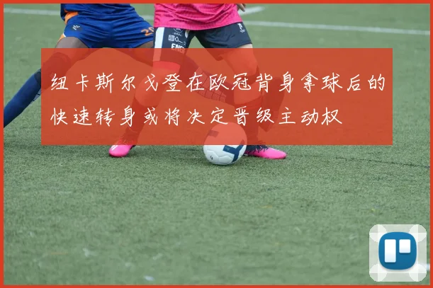 纽卡斯尔戈登在欧冠背身拿球后的快速转身或将决定晋级主动权