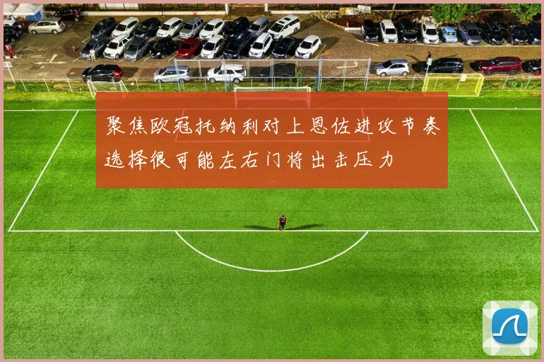 聚焦欧冠托纳利对上恩佐进攻节奏选择很可能左右门将出击压力