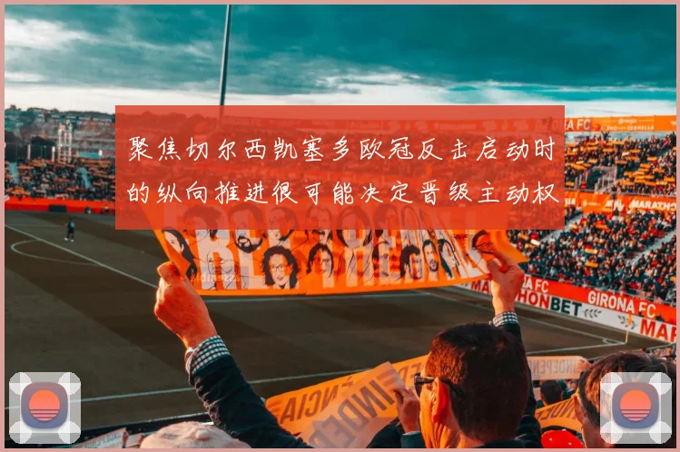 聚焦切尔西凯塞多欧冠反击启动时的纵向推进很可能决定晋级主动权