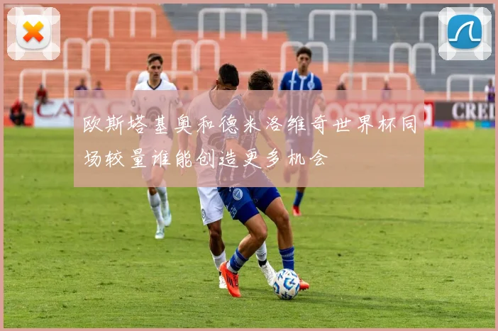 欧斯塔基奥和德米洛维奇世界杯同场较量谁能创造更多机会