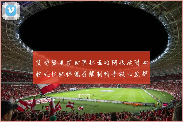 艾特努里在世界杯面对阿根廷时回收站位纪律能否限制对手核心发挥