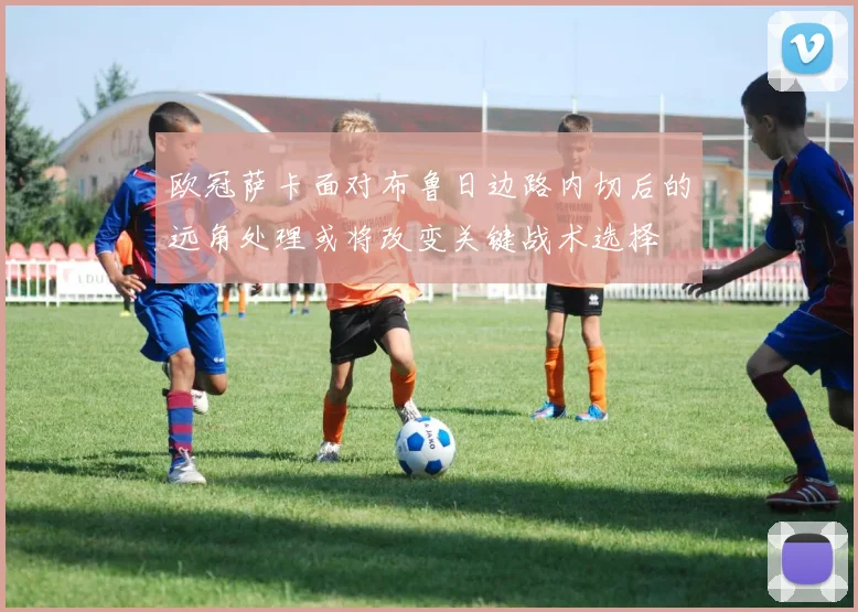 欧冠萨卡面对布鲁日边路内切后的远角处理或将改变关键战术选择