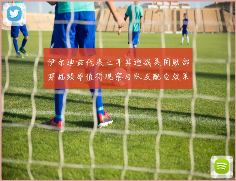 伊尔迪兹代表土耳其迎战美国肋部穿插频率值得观察与队友配合效果